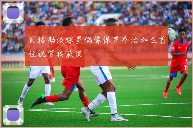 瓦格勒谈球星偶像保罗乔治加兰首位祝贺我获奖