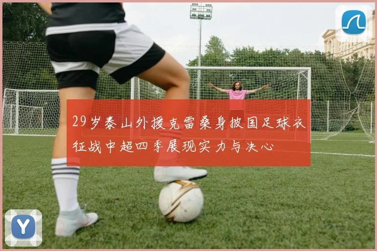29岁泰山外援克雷桑身披国足球衣征战中超四季展现实力与决心