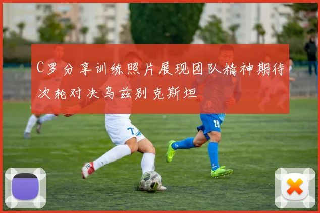 C罗分享训练照片展现团队精神期待次轮对决乌兹别克斯坦