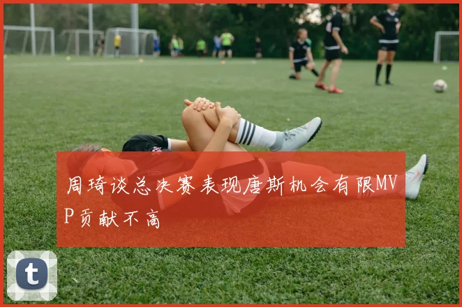周琦谈总决赛表现唐斯机会有限MVP贡献不高