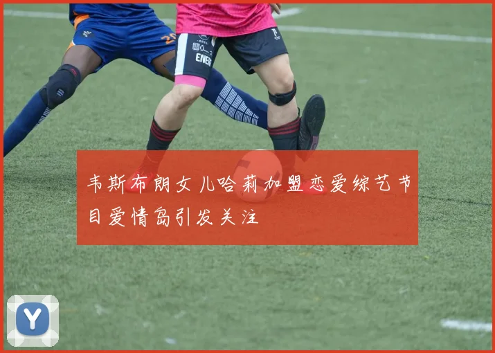 韦斯布朗女儿哈莉加盟恋爱综艺节目爱情岛引发关注