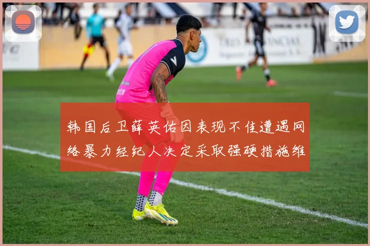 韩国后卫薛英佑因表现不佳遭遇网络暴力经纪人决定采取强硬措施维护权益
