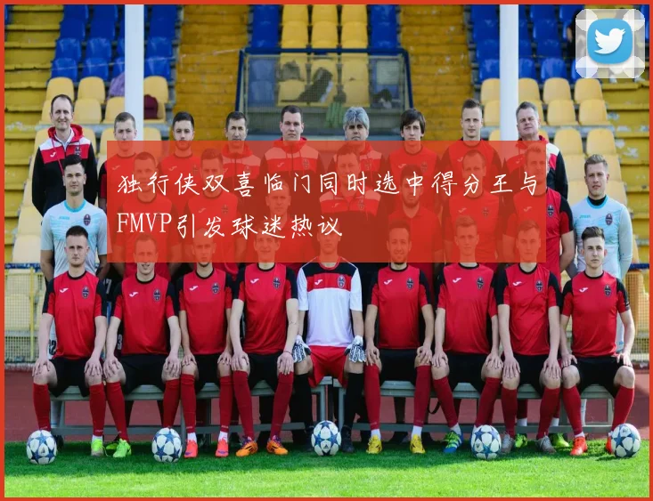 独行侠双喜临门同时选中得分王与FMVP引发球迷热议