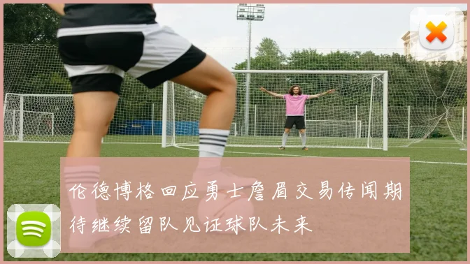 伦德博格回应勇士詹眉交易传闻期待继续留队见证球队未来