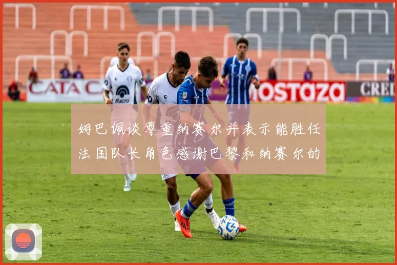 姆巴佩谈尊重纳赛尔并表示能胜任法国队长角色感谢巴黎和纳赛尔的支持