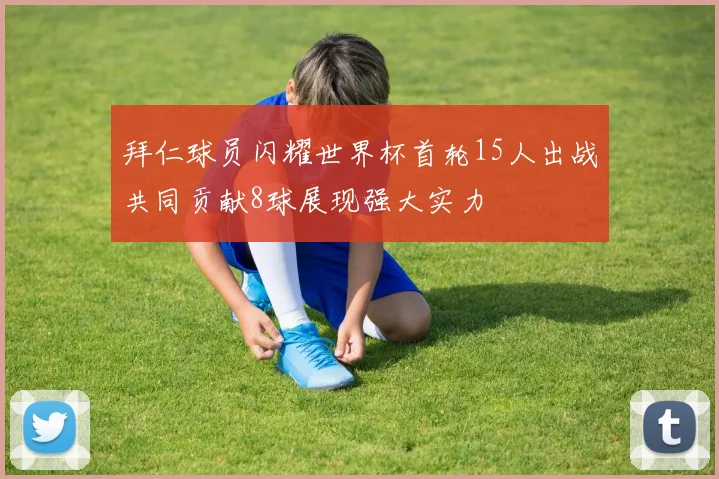 拜仁球员闪耀世界杯首轮15人出战共同贡献8球展现强大实力