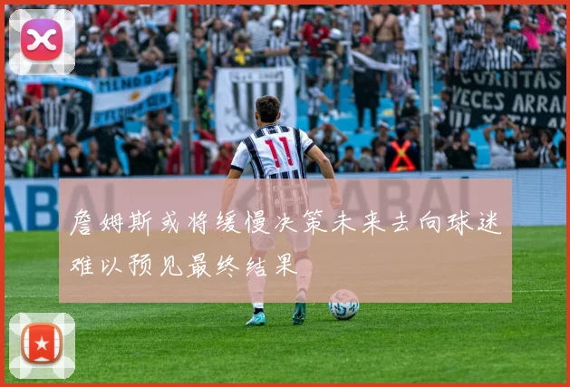 詹姆斯或将缓慢决策未来去向球迷难以预见最终结果