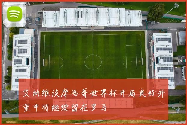 艾纳维谈摩洛哥世界杯开局良好并重申将继续留在罗马