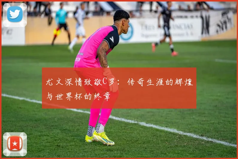 尤文深情致敬C罗：传奇生涯的辉煌与世界杯的终章