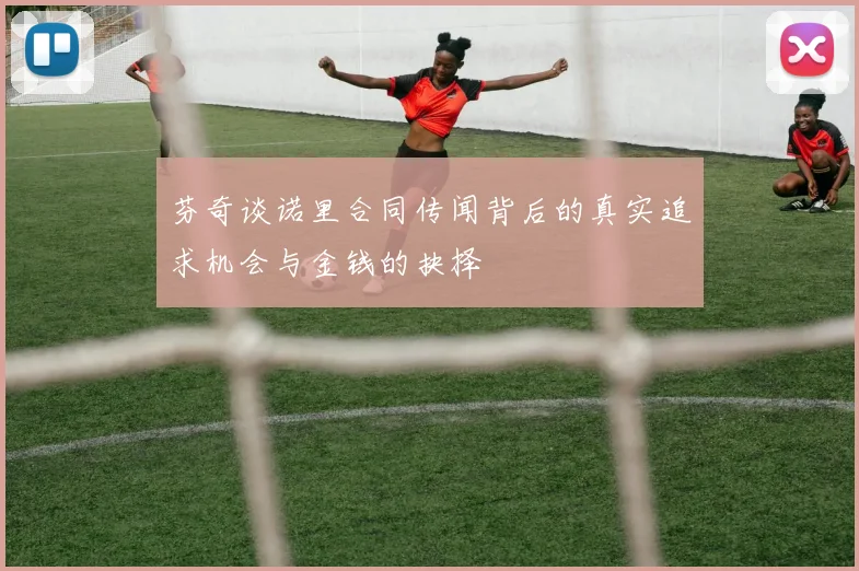 芬奇谈诺里合同传闻背后的真实追求机会与金钱的抉择