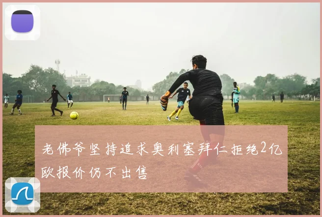 老佛爷坚持追求奥利塞拜仁拒绝2亿欧报价仍不出售