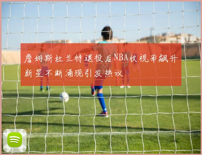 詹姆斯杜兰特退役后NBA收视率飙升新星不断涌现引发热议